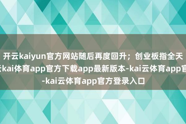 开云kaiyun官方网站随后再度回升；创业板指全天震憾走低-云kai体育app官方下载app最新版本-kai云体育app官方登录入口