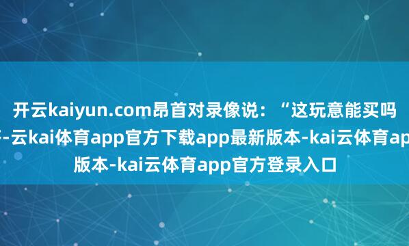 开云kaiyun.com昂首对录像说：“这玩意能买吗？”录像还没答-云kai体育app官方下载app最新版本-kai云体育app官方登录入口