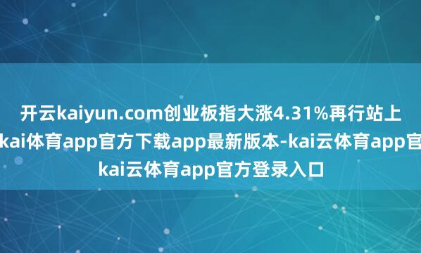 开云kaiyun.com创业板指大涨4.31%再行站上3000点-云kai体育app官方下载app最新版本-kai云体育app官方登录入口