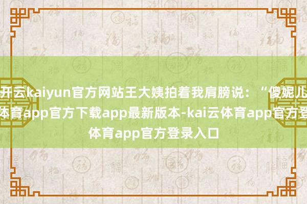 开云kaiyun官方网站王大姨拍着我肩膀说：“傻妮儿-云kai体育app官方下载app最新版本-kai云体育app官方登录入口