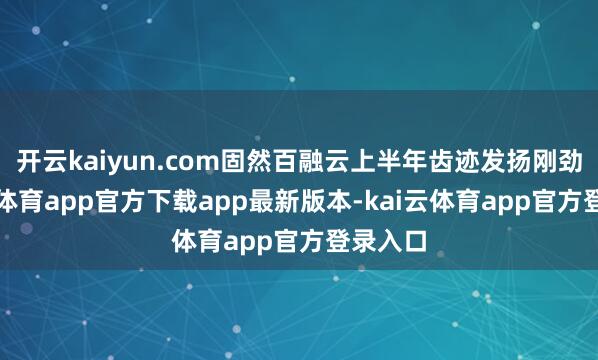 开云kaiyun.com固然百融云上半年齿迹发扬刚劲-云kai体育app官方下载app最新版本-kai云体育app官方登录入口