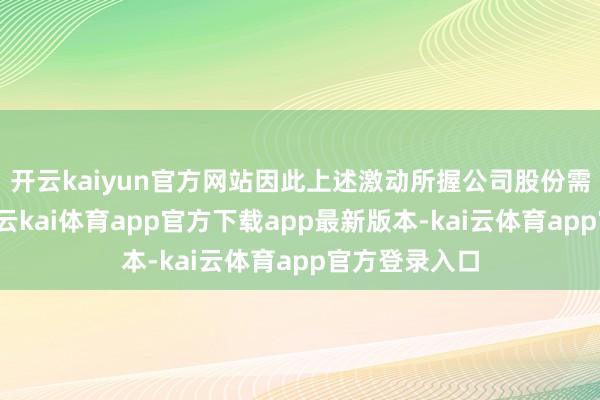 开云kaiyun官方网站因此上述激动所握公司股份需要团结蓄意-云kai体育app官方下载app最新版本-kai云体育app官方登录入口