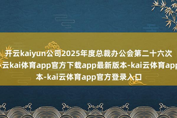 开云kaiyun公司2025年度总裁办公会第二十六次会议审议通过-云kai体育app官方下载app最新版本-kai云体育app官方登录入口