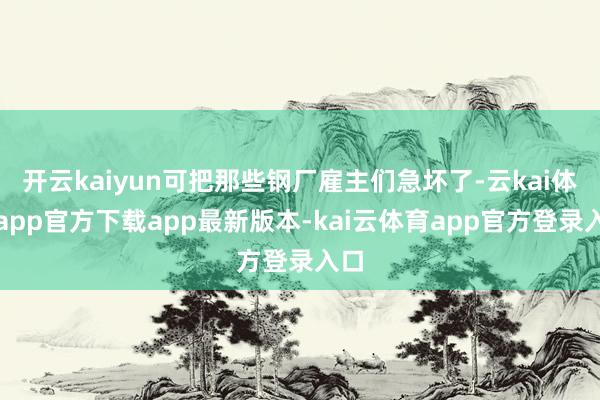 开云kaiyun可把那些钢厂雇主们急坏了-云kai体育app官方下载app最新版本-kai云体育app官方登录入口