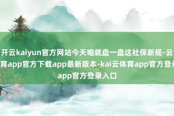 开云kaiyun官方网站今天咱就盘一盘这社保新规-云kai体育app官方下载app最新版本-kai云体育app官方登录入口