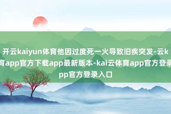 开云kaiyun体育他因过度死一火导致旧疾突发-云kai体育app官方下载app最新版本-kai云体育app官方登录入口