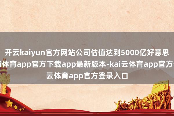开云kaiyun官方网站公司估值达到5000亿好意思元-云kai体育app官方下载app最新版本-kai云体育app官方登录入口