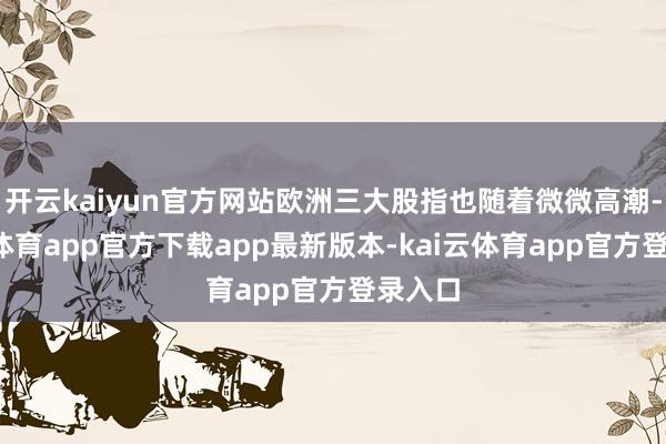开云kaiyun官方网站欧洲三大股指也随着微微高潮-云kai体育app官方下载app最新版本-kai云体育app官方登录入口