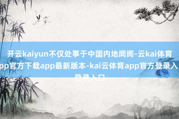 开云kaiyun不仅处事于中国内地阛阓-云kai体育app官方下载app最新版本-kai云体育app官方登录入口