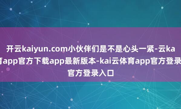 开云kaiyun.com小伙伴们是不是心头一紧-云kai体育app官方下载app最新版本-kai云体育app官方登录入口
