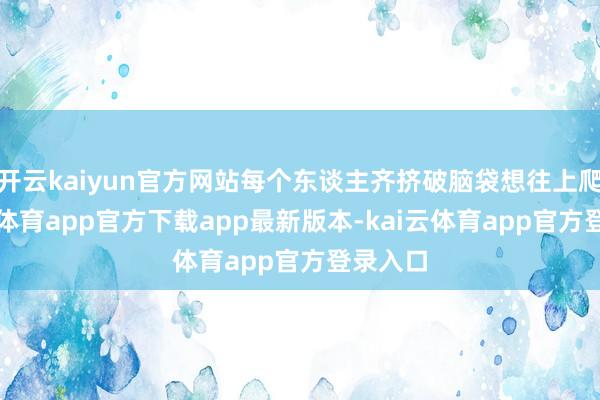 开云kaiyun官方网站每个东谈主齐挤破脑袋想往上爬-云kai体育app官方下载app最新版本-kai云体育app官方登录入口