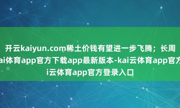 开云kaiyun.com稀土价钱有望进一步飞腾；长周期看-云kai体育app官方下载app最新版本-kai云体育app官方登录入口