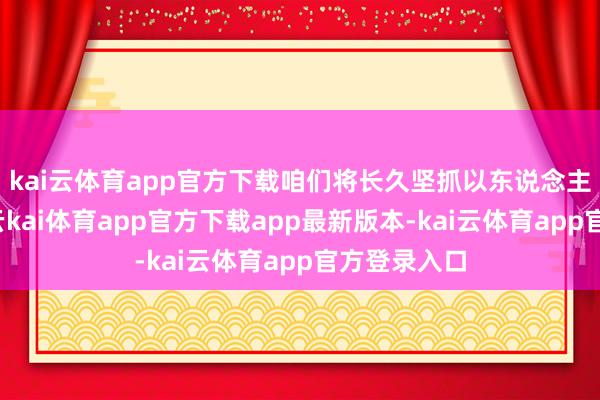 kai云体育app官方下载咱们将长久坚抓以东说念主民为中心-云kai体育app官方下载app最新版本-kai云体育app官方登录入口