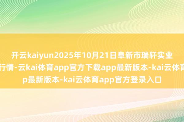 开云kaiyun2025年10月21日阜新市瑞轩实业发展有限公司价钱行情-云kai体育app官方下载app最新版本-kai云体育app官方登录入口