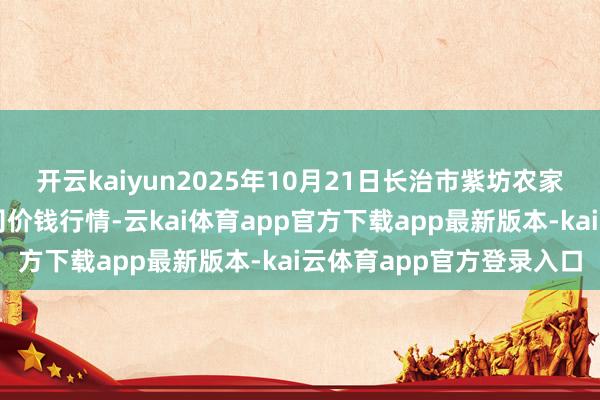 开云kaiyun2025年10月21日长治市紫坊农家具抽象来往阛阓有限公司价钱行情-云kai体育app官方下载app最新版本-kai云体育app官方登录入口