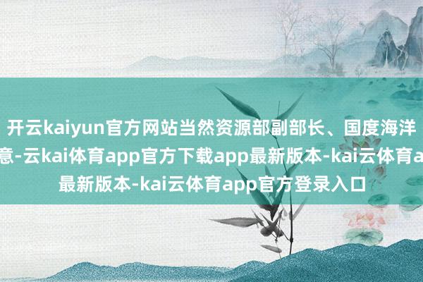 开云kaiyun官方网站当然资源部副部长、国度海洋局局长孙书贤示意-云kai体育app官方下载app最新版本-kai云体育app官方登录入口