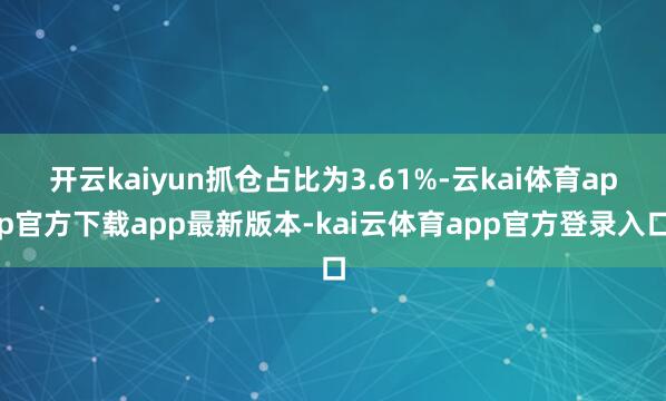 开云kaiyun抓仓占比为3.61%-云kai体育app官方下载app最新版本-kai云体育app官方登录入口
