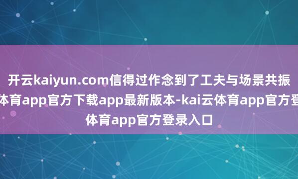 开云kaiyun.com信得过作念到了工夫与场景共振-云kai体育app官方下载app最新版本-kai云体育app官方登录入口