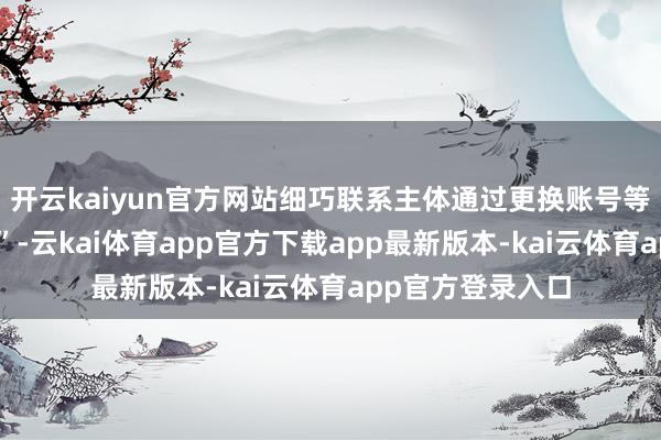 开云kaiyun官方网站细巧联系主体通过更换账号等神情再行“入彀”-云kai体育app官方下载app最新版本-kai云体育app官方登录入口