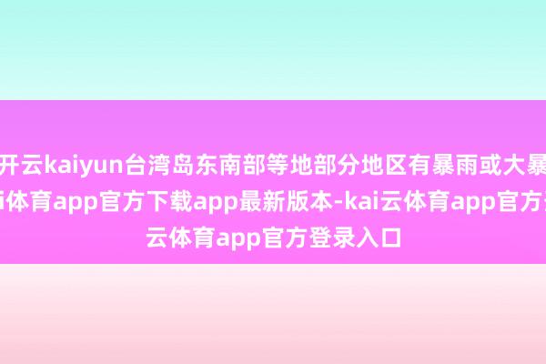 开云kaiyun台湾岛东南部等地部分地区有暴雨或大暴雨-云kai体育app官方下载app最新版本-kai云体育app官方登录入口