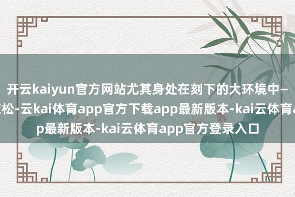 开云kaiyun官方网站尤其身处在刻下的大环境中——货币政策相对宽松-云kai体育app官方下载app最新版本-kai云体育app官方登录入口