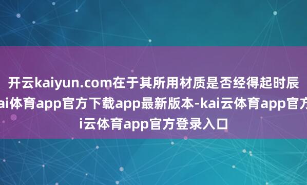 开云kaiyun.com在于其所用材质是否经得起时辰检修-云kai体育app官方下载app最新版本-kai云体育app官方登录入口