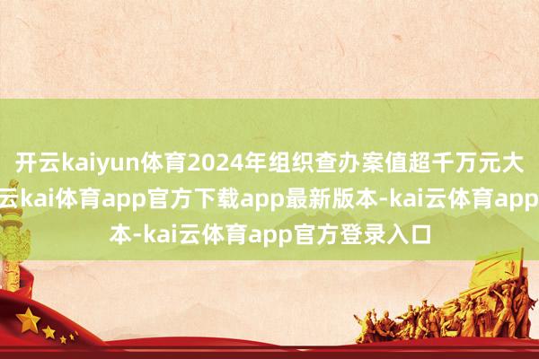 开云kaiyun体育2024年组织查办案值超千万元大案要案27件-云kai体育app官方下载app最新版本-kai云体育app官方登录入口