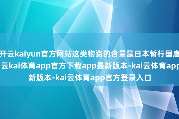 开云kaiyun官方网站这类物资的含量是日本暂行国度尺度的 32 倍-云kai体育app官方下载app最新版本-kai云体育app官方登录入口