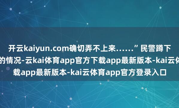 开云kaiyun.com确切弄不上来……”民警蹲下身检察了车辆沦一火的情况-云kai体育app官方下载app最新版本-kai云体育app官方登录入口