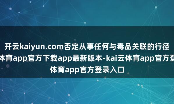 开云kaiyun.com否定从事任何与毒品关联的行径-云kai体育app官方下载app最新版本-kai云体育app官方登录入口