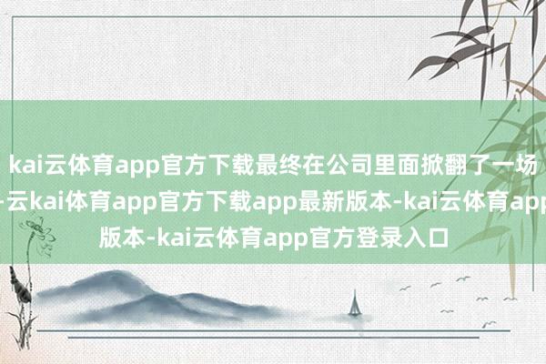 kai云体育app官方下载最终在公司里面掀翻了一场信任危境风暴-云kai体育app官方下载app最新版本-kai云体育app官方登录入口