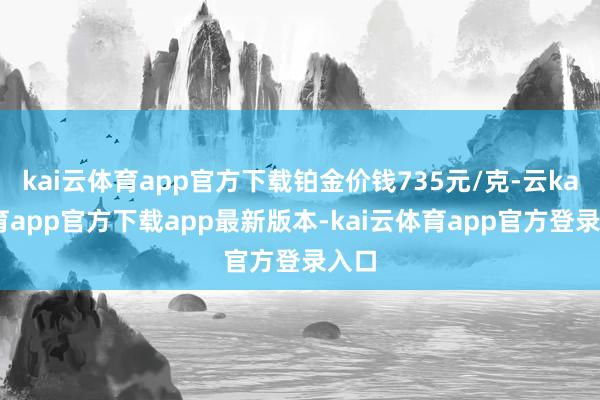kai云体育app官方下载铂金价钱735元/克-云kai体育app官方下载app最新版本-kai云体育app官方登录入口