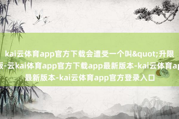 kai云体育app官方下载会遭受一个叫"升限"的天花板-云kai体育app官方下载app最新版本-kai云体育app官方登录入口