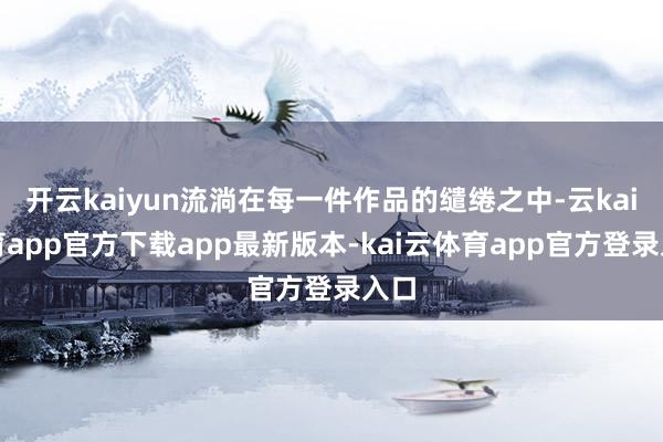 开云kaiyun流淌在每一件作品的缱绻之中-云kai体育app官方下载app最新版本-kai云体育app官方登录入口