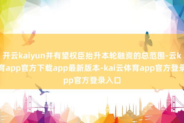 开云kaiyun并有望权臣抬升本轮融资的总范围-云kai体育app官方下载app最新版本-kai云体育app官方登录入口