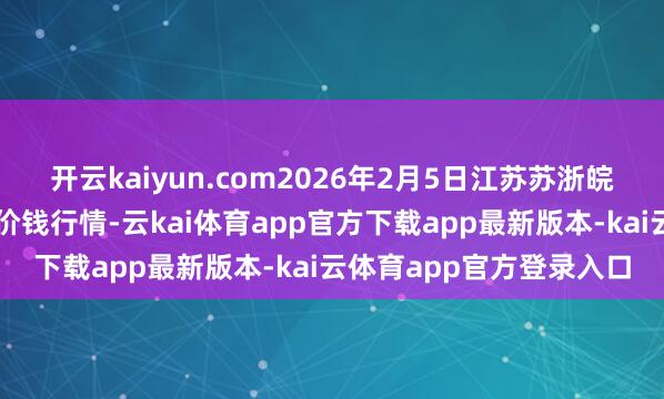 开云kaiyun.com2026年2月5日江苏苏浙皖限度阛阓发展有限公司价钱行情-云kai体育app官方下载app最新版本-kai云体育app官方登录入口