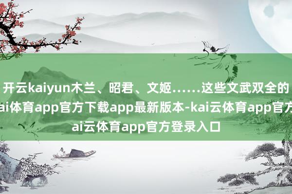 开云kaiyun木兰、昭君、文姬……这些文武双全的女性-云kai体育app官方下载app最新版本-kai云体育app官方登录入口